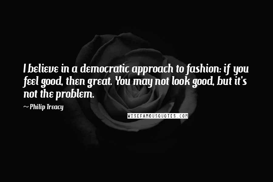 Philip Treacy Quotes: I believe in a democratic approach to fashion: if you feel good, then great. You may not look good, but it's not the problem.