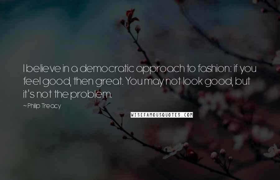 Philip Treacy Quotes: I believe in a democratic approach to fashion: if you feel good, then great. You may not look good, but it's not the problem.