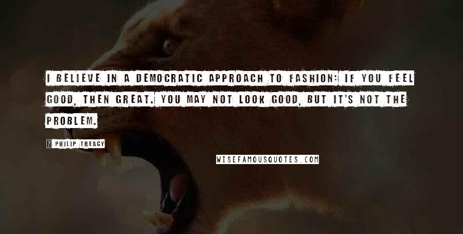 Philip Treacy Quotes: I believe in a democratic approach to fashion: if you feel good, then great. You may not look good, but it's not the problem.