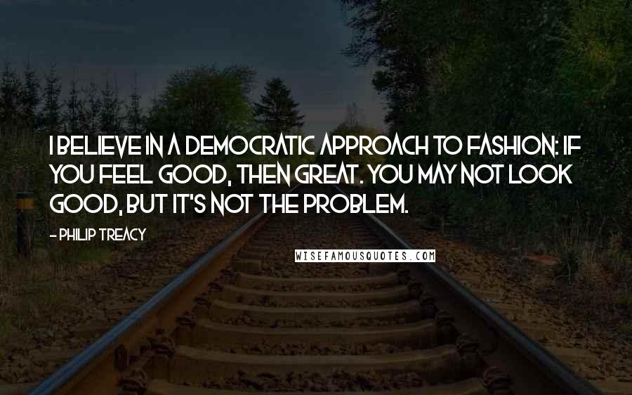Philip Treacy Quotes: I believe in a democratic approach to fashion: if you feel good, then great. You may not look good, but it's not the problem.