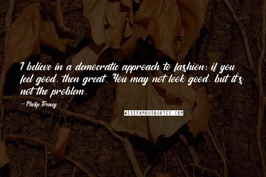 Philip Treacy Quotes: I believe in a democratic approach to fashion: if you feel good, then great. You may not look good, but it's not the problem.