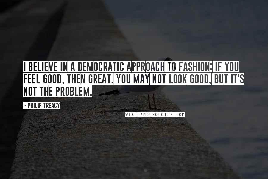 Philip Treacy Quotes: I believe in a democratic approach to fashion: if you feel good, then great. You may not look good, but it's not the problem.