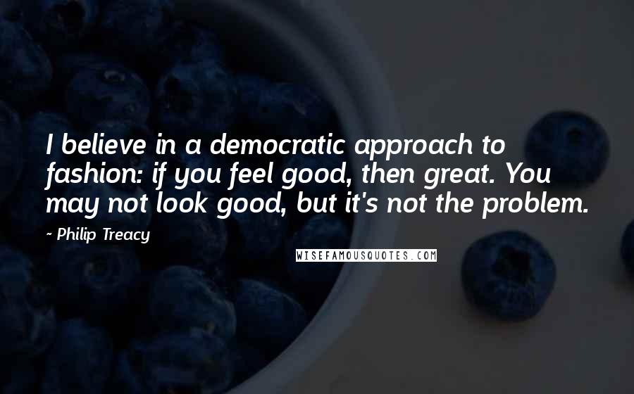 Philip Treacy Quotes: I believe in a democratic approach to fashion: if you feel good, then great. You may not look good, but it's not the problem.