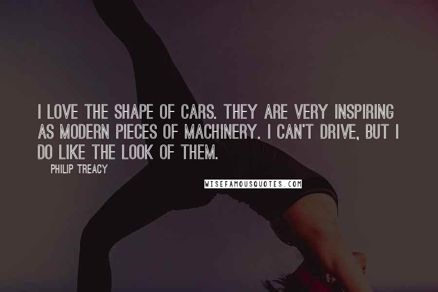 Philip Treacy Quotes: I love the shape of cars. They are very inspiring as modern pieces of machinery. I can't drive, but I do like the look of them.