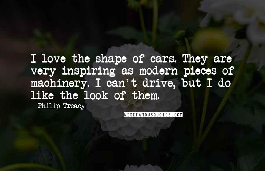 Philip Treacy Quotes: I love the shape of cars. They are very inspiring as modern pieces of machinery. I can't drive, but I do like the look of them.