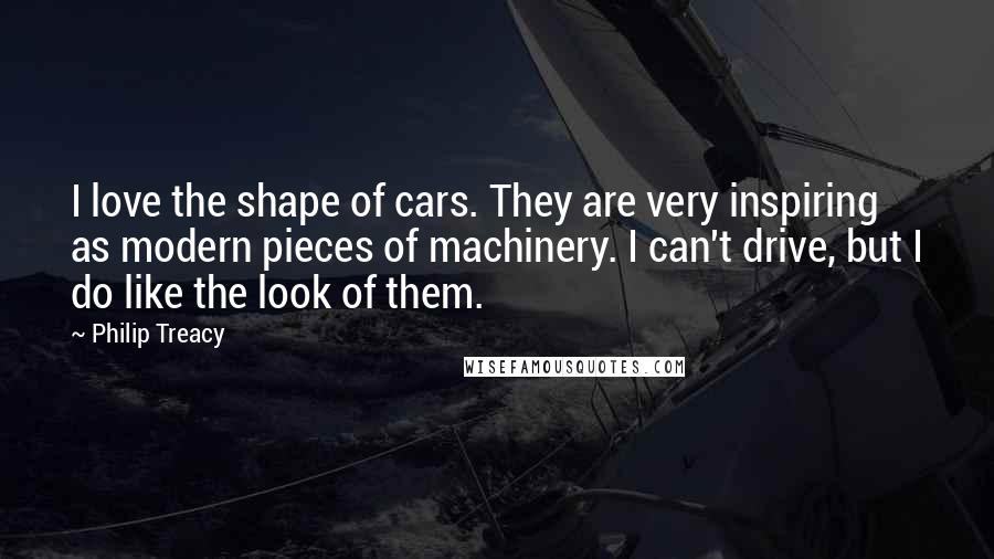 Philip Treacy Quotes: I love the shape of cars. They are very inspiring as modern pieces of machinery. I can't drive, but I do like the look of them.