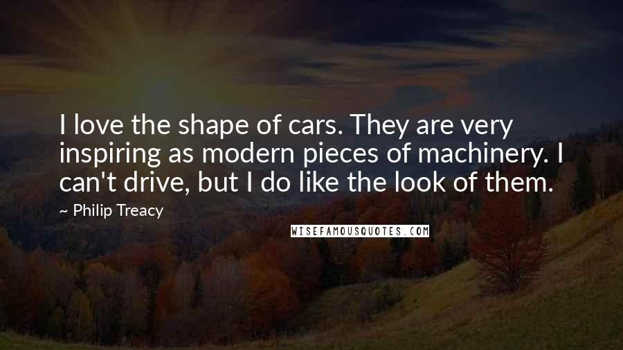 Philip Treacy Quotes: I love the shape of cars. They are very inspiring as modern pieces of machinery. I can't drive, but I do like the look of them.