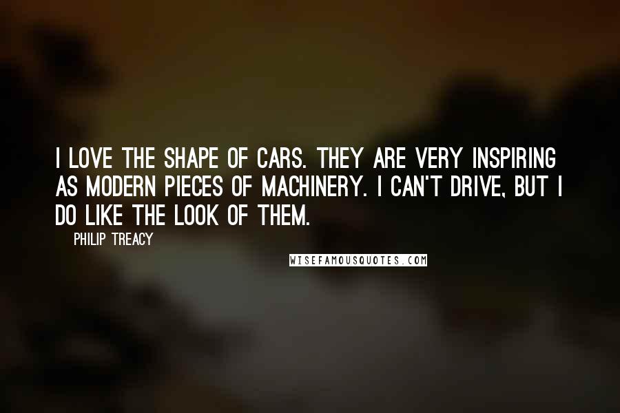 Philip Treacy Quotes: I love the shape of cars. They are very inspiring as modern pieces of machinery. I can't drive, but I do like the look of them.