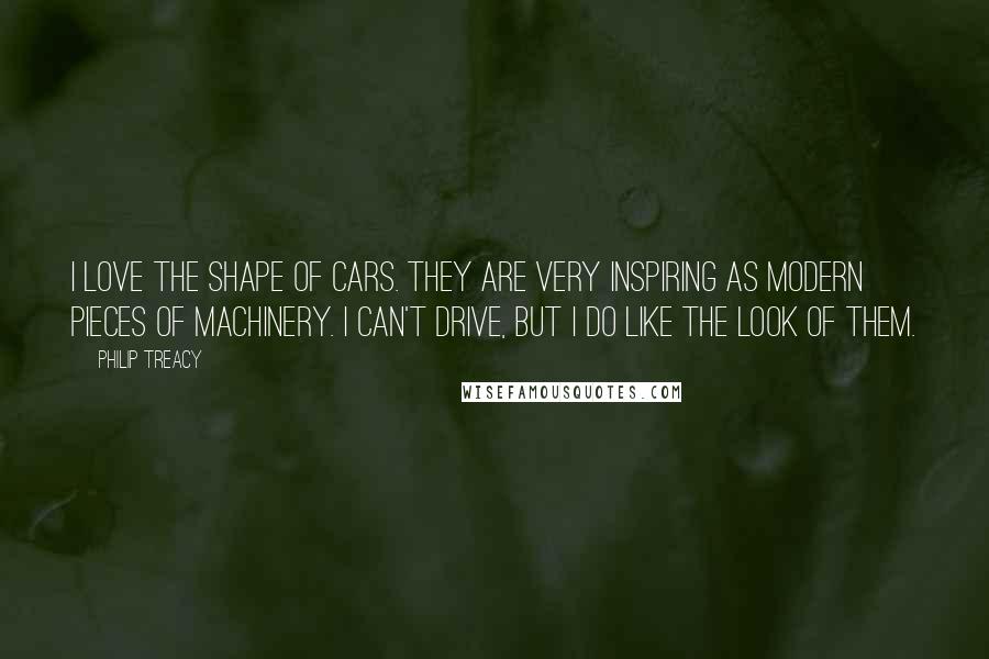 Philip Treacy Quotes: I love the shape of cars. They are very inspiring as modern pieces of machinery. I can't drive, but I do like the look of them.