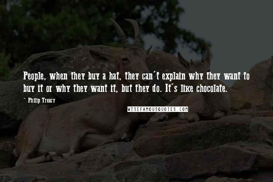 Philip Treacy Quotes: People, when they buy a hat, they can't explain why they want to buy it or why they want it, but they do. It's like chocolate.