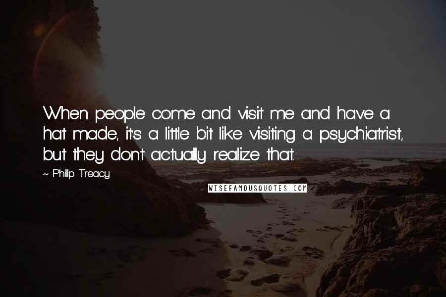 Philip Treacy Quotes: When people come and visit me and have a hat made, it's a little bit like visiting a psychiatrist, but they don't actually realize that.