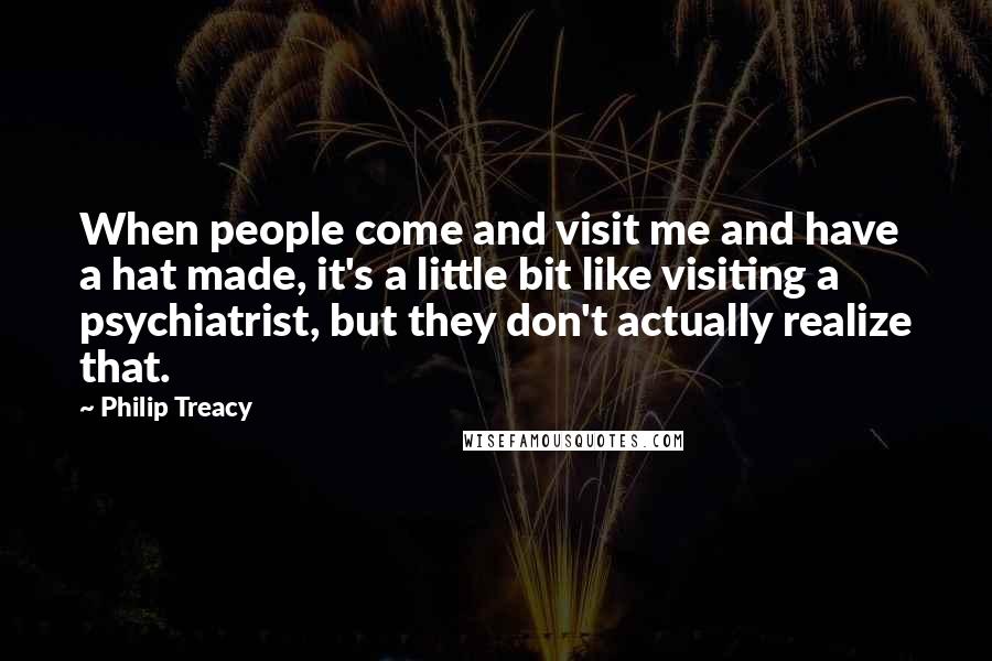 Philip Treacy Quotes: When people come and visit me and have a hat made, it's a little bit like visiting a psychiatrist, but they don't actually realize that.