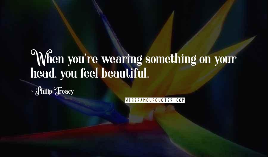 Philip Treacy Quotes: When you're wearing something on your head, you feel beautiful.