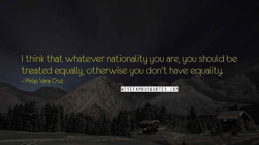 Philip Vera Cruz Quotes: I think that whatever nationality you are, you should be treated equally, otherwise you don't have equality.