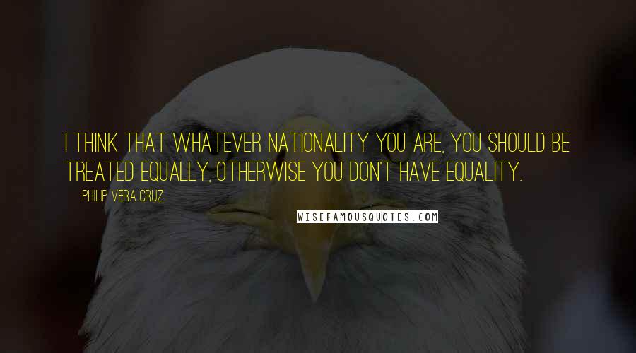 Philip Vera Cruz Quotes: I think that whatever nationality you are, you should be treated equally, otherwise you don't have equality.