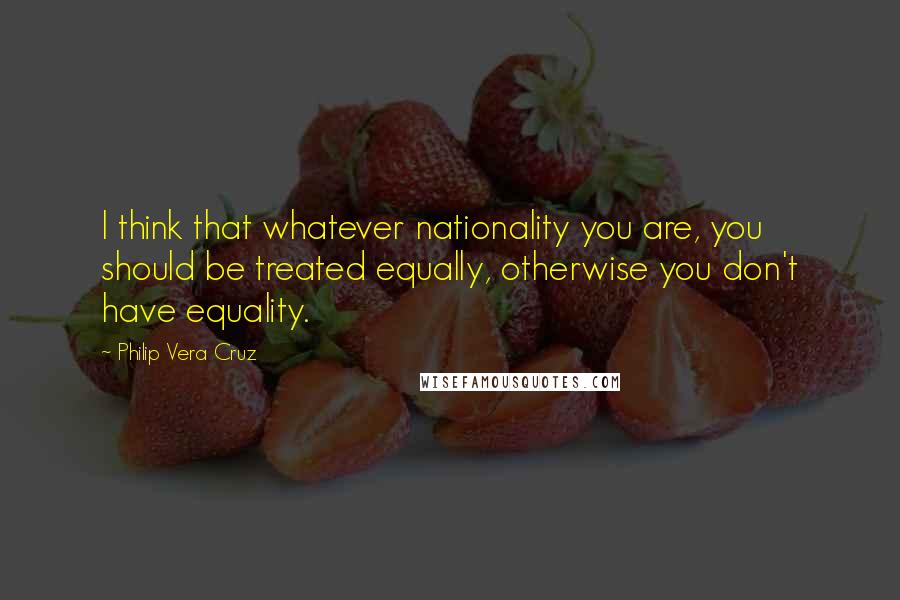 Philip Vera Cruz Quotes: I think that whatever nationality you are, you should be treated equally, otherwise you don't have equality.