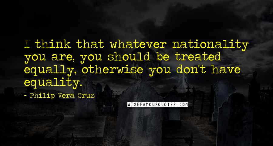 Philip Vera Cruz Quotes: I think that whatever nationality you are, you should be treated equally, otherwise you don't have equality.
