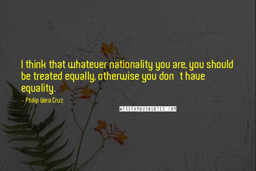 Philip Vera Cruz Quotes: I think that whatever nationality you are, you should be treated equally, otherwise you don't have equality.