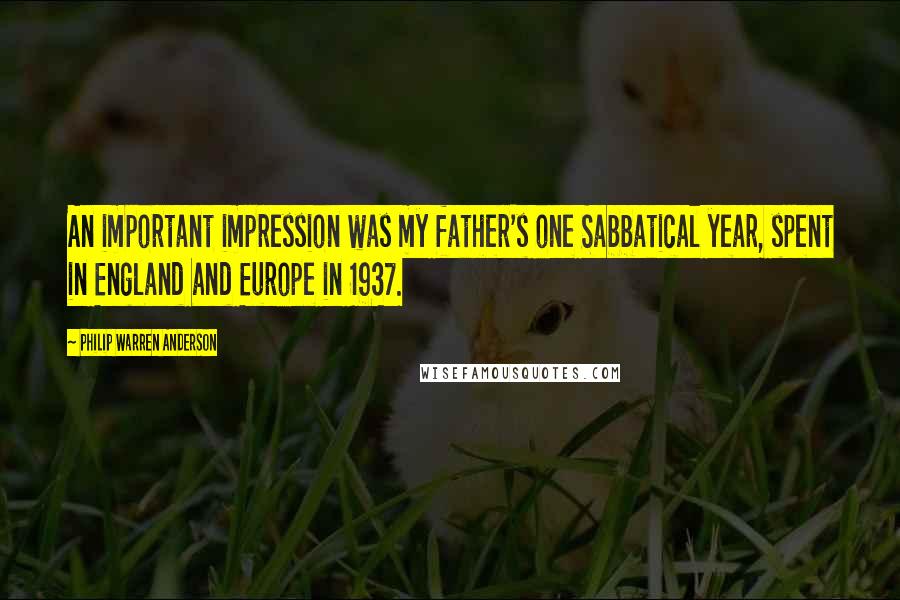 Philip Warren Anderson Quotes: An important impression was my father's one Sabbatical year, spent in England and Europe in 1937.