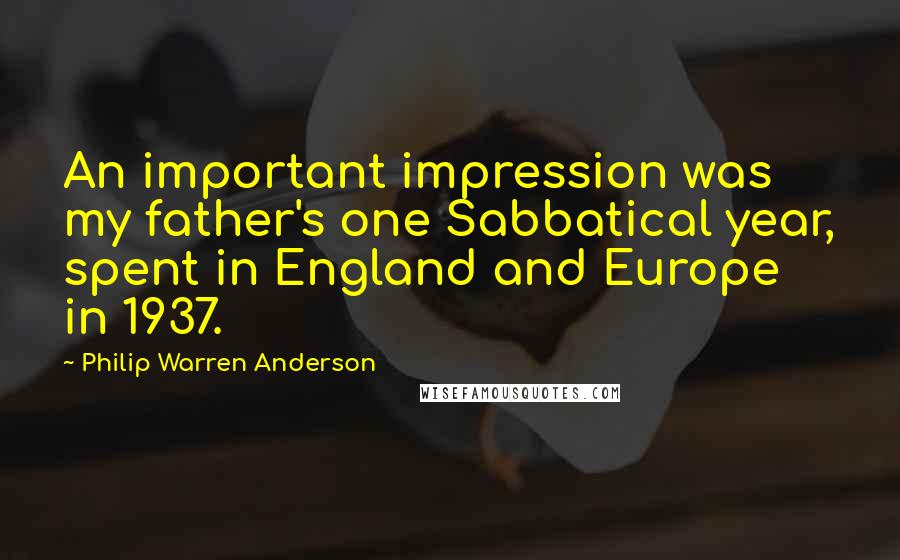 Philip Warren Anderson Quotes: An important impression was my father's one Sabbatical year, spent in England and Europe in 1937.
