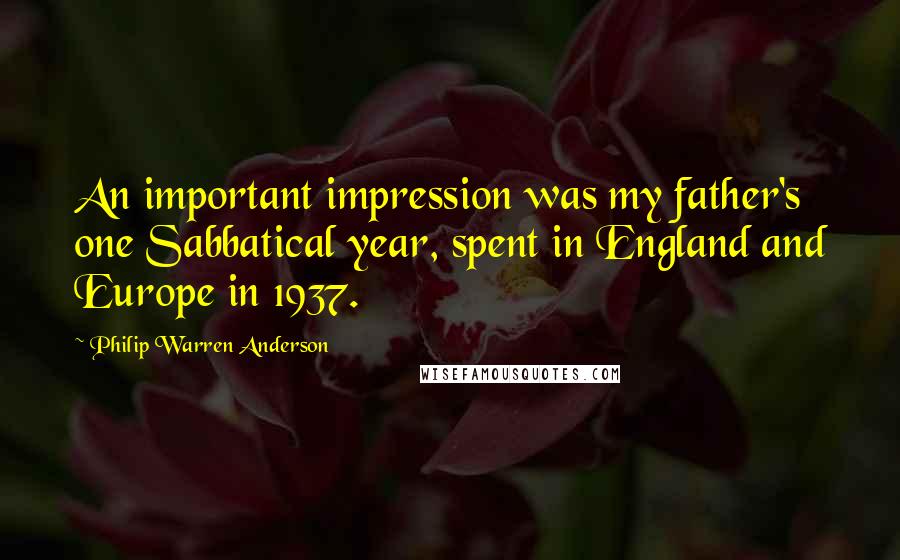 Philip Warren Anderson Quotes: An important impression was my father's one Sabbatical year, spent in England and Europe in 1937.