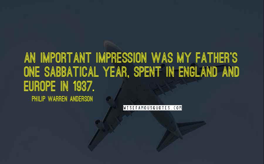 Philip Warren Anderson Quotes: An important impression was my father's one Sabbatical year, spent in England and Europe in 1937.