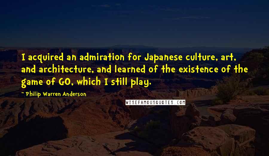 Philip Warren Anderson Quotes: I acquired an admiration for Japanese culture, art, and architecture, and learned of the existence of the game of GO, which I still play.