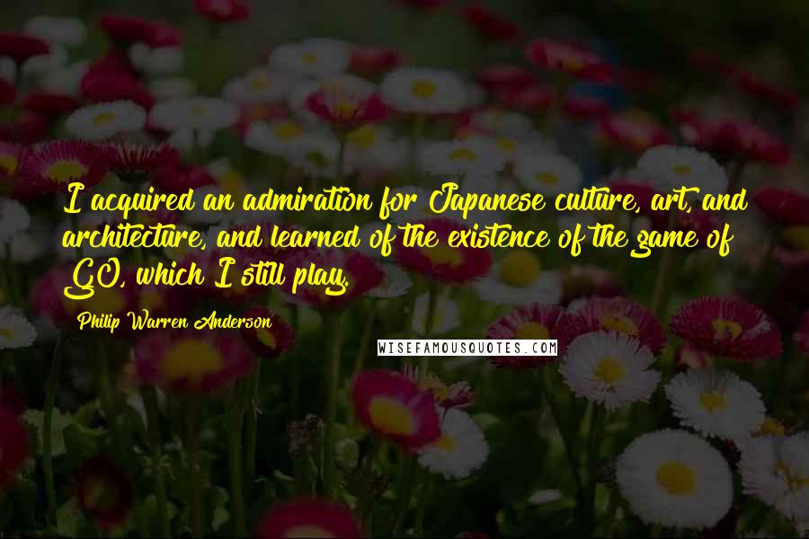 Philip Warren Anderson Quotes: I acquired an admiration for Japanese culture, art, and architecture, and learned of the existence of the game of GO, which I still play.