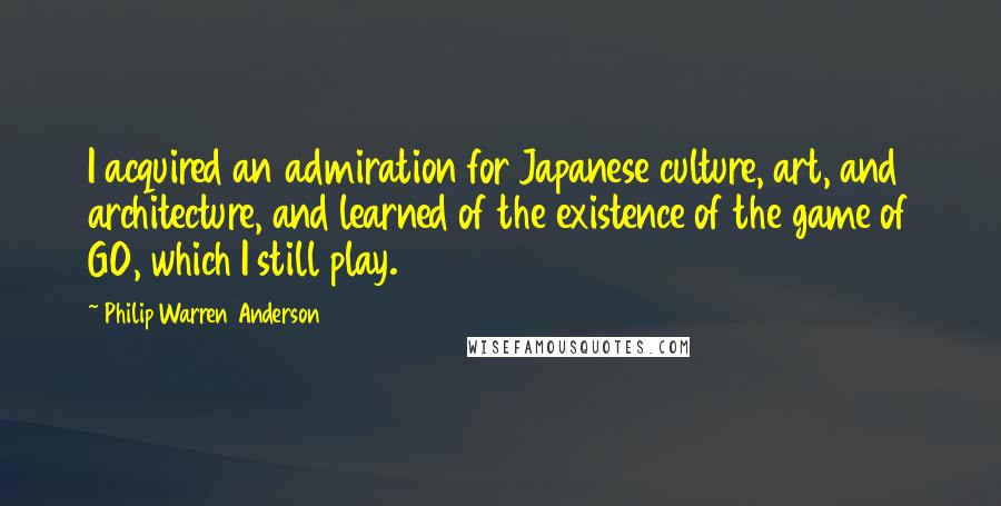 Philip Warren Anderson Quotes: I acquired an admiration for Japanese culture, art, and architecture, and learned of the existence of the game of GO, which I still play.