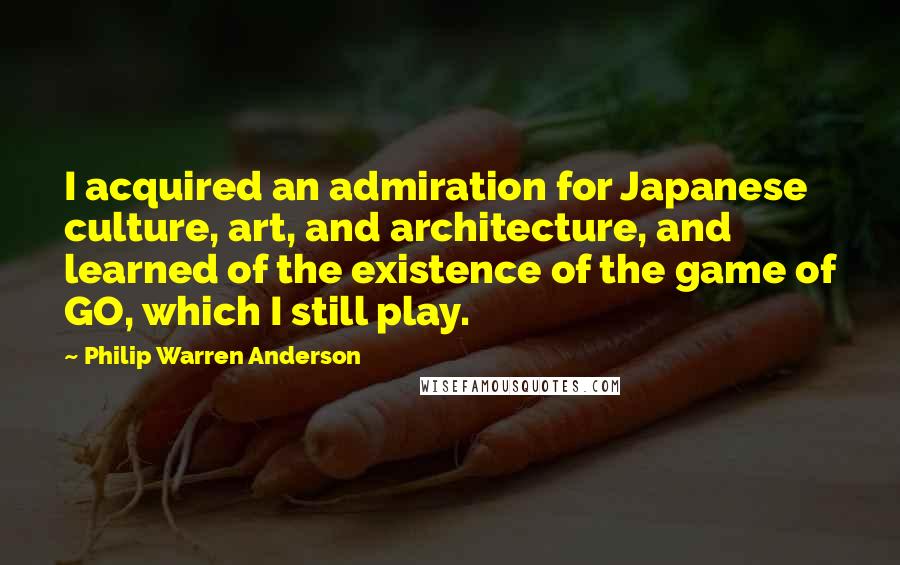 Philip Warren Anderson Quotes: I acquired an admiration for Japanese culture, art, and architecture, and learned of the existence of the game of GO, which I still play.