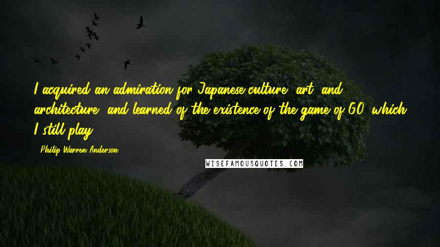 Philip Warren Anderson Quotes: I acquired an admiration for Japanese culture, art, and architecture, and learned of the existence of the game of GO, which I still play.