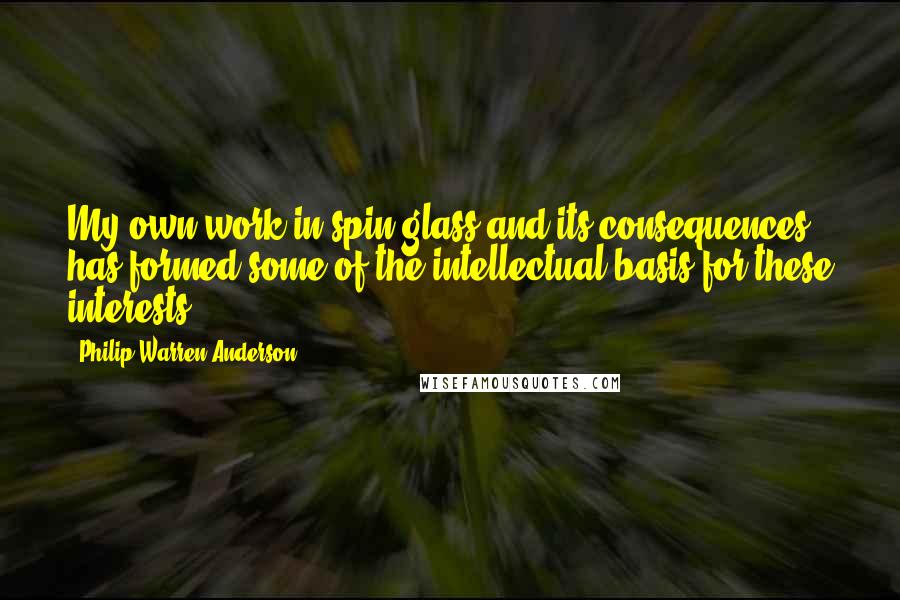 Philip Warren Anderson Quotes: My own work in spin glass and its consequences has formed some of the intellectual basis for these interests.