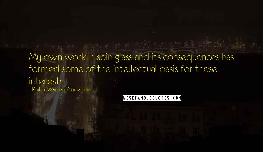 Philip Warren Anderson Quotes: My own work in spin glass and its consequences has formed some of the intellectual basis for these interests.