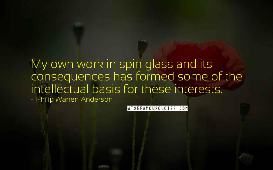 Philip Warren Anderson Quotes: My own work in spin glass and its consequences has formed some of the intellectual basis for these interests.