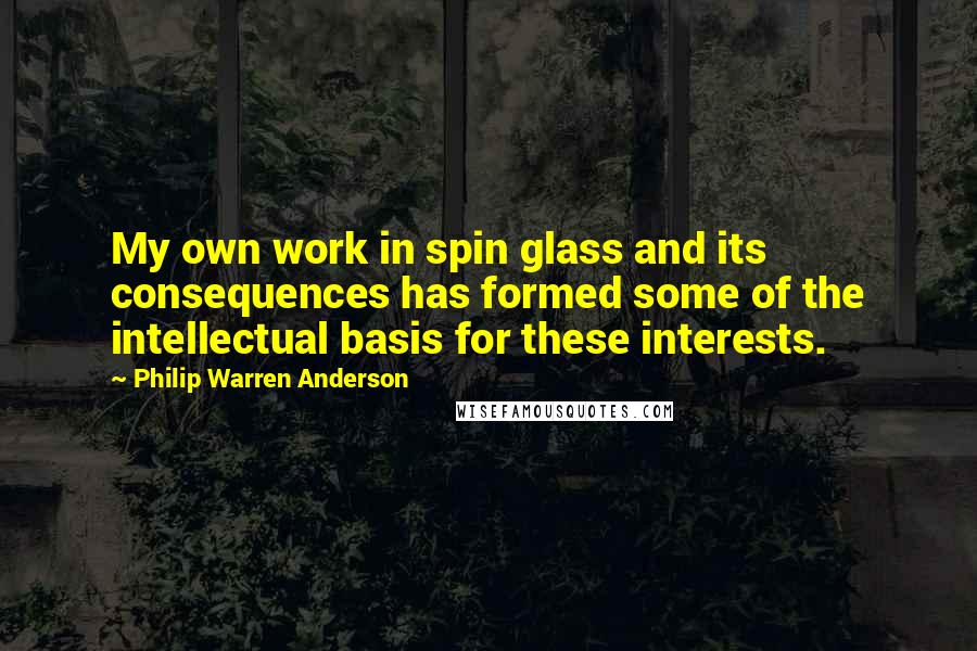 Philip Warren Anderson Quotes: My own work in spin glass and its consequences has formed some of the intellectual basis for these interests.