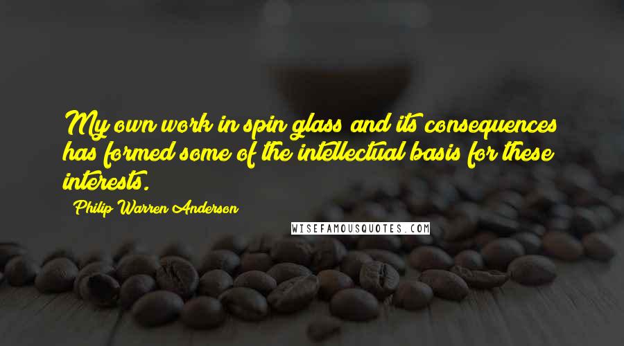 Philip Warren Anderson Quotes: My own work in spin glass and its consequences has formed some of the intellectual basis for these interests.