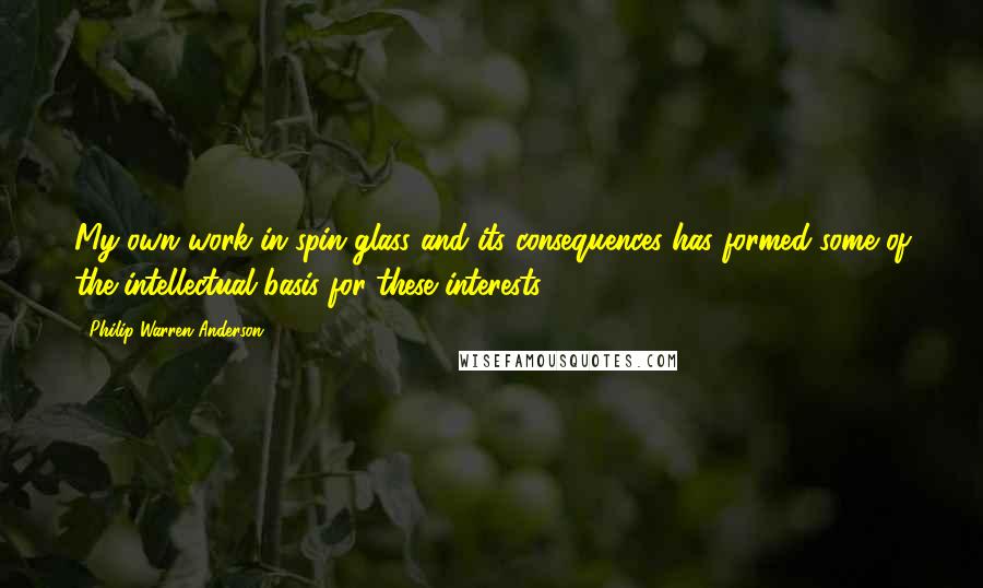 Philip Warren Anderson Quotes: My own work in spin glass and its consequences has formed some of the intellectual basis for these interests.