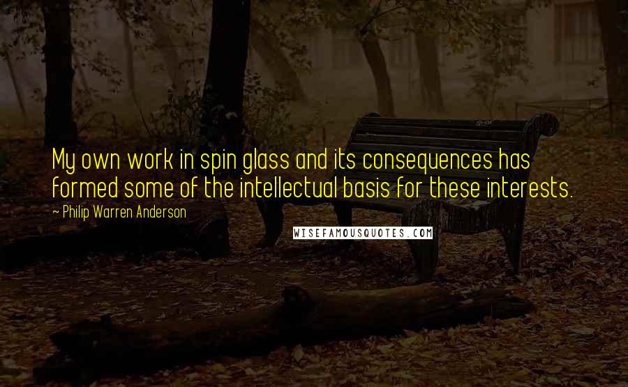 Philip Warren Anderson Quotes: My own work in spin glass and its consequences has formed some of the intellectual basis for these interests.