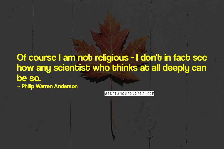 Philip Warren Anderson Quotes: Of course I am not religious - I don't in fact see how any scientist who thinks at all deeply can be so.