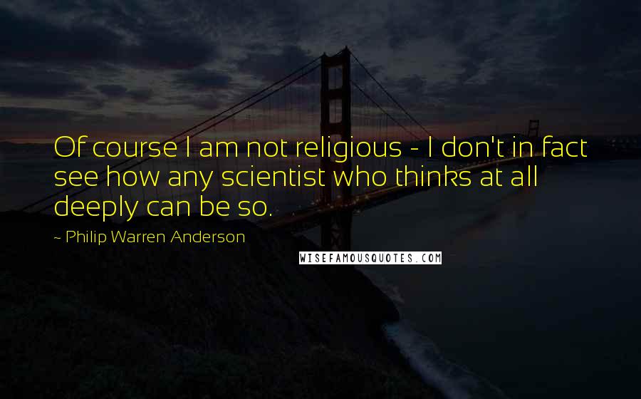 Philip Warren Anderson Quotes: Of course I am not religious - I don't in fact see how any scientist who thinks at all deeply can be so.