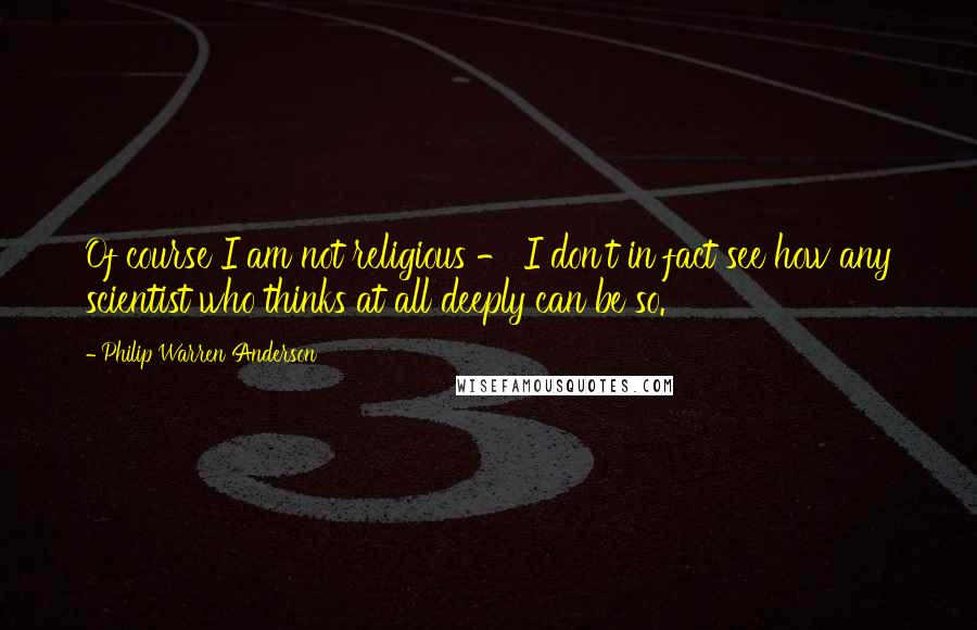 Philip Warren Anderson Quotes: Of course I am not religious - I don't in fact see how any scientist who thinks at all deeply can be so.