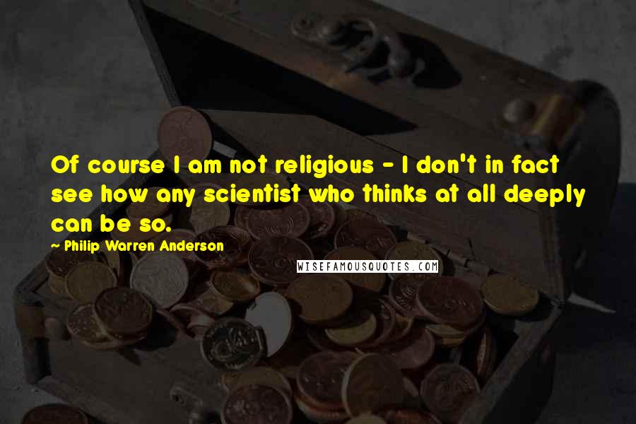 Philip Warren Anderson Quotes: Of course I am not religious - I don't in fact see how any scientist who thinks at all deeply can be so.