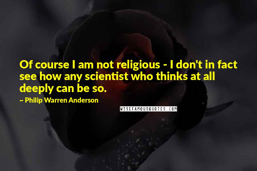 Philip Warren Anderson Quotes: Of course I am not religious - I don't in fact see how any scientist who thinks at all deeply can be so.