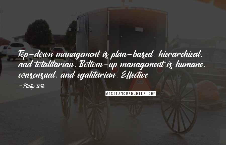 Philip Wik Quotes: Top-down management is plan-based, hierarchical, and totalitarian. Bottom-up management is humane, consensual, and egalitarian. Effective