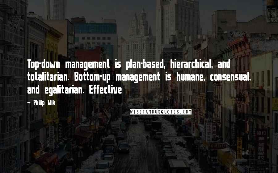 Philip Wik Quotes: Top-down management is plan-based, hierarchical, and totalitarian. Bottom-up management is humane, consensual, and egalitarian. Effective