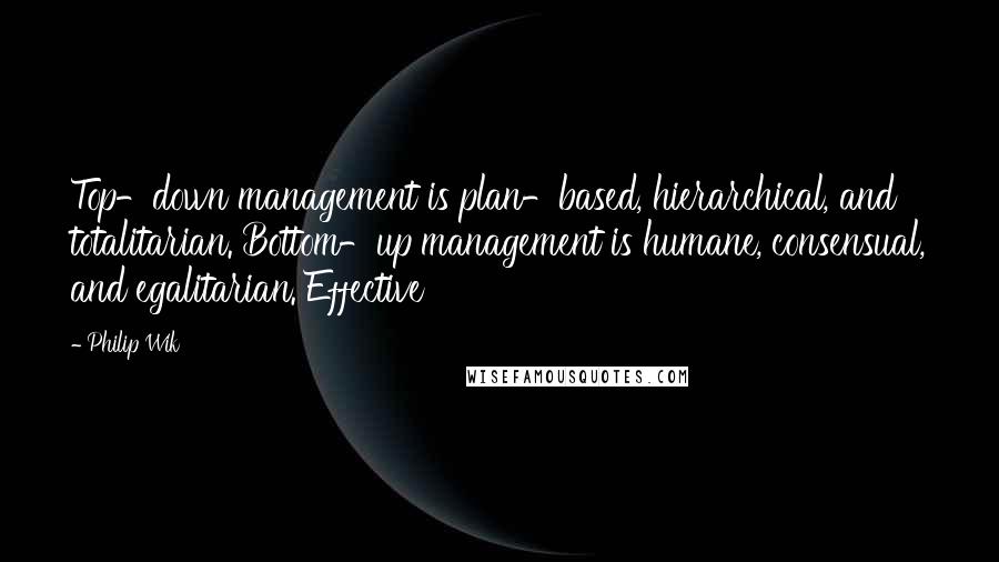 Philip Wik Quotes: Top-down management is plan-based, hierarchical, and totalitarian. Bottom-up management is humane, consensual, and egalitarian. Effective