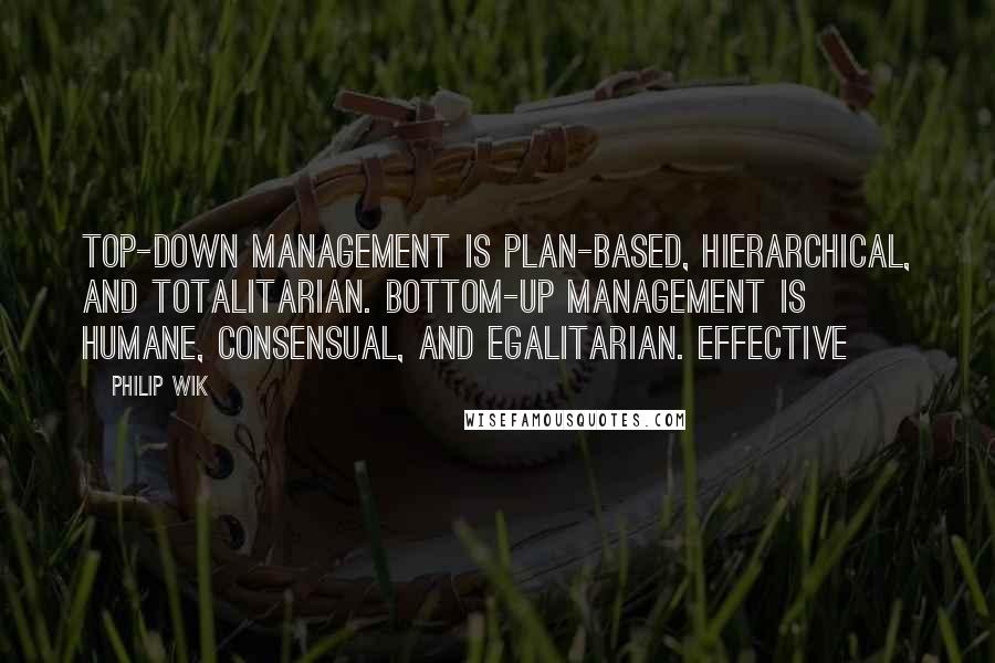 Philip Wik Quotes: Top-down management is plan-based, hierarchical, and totalitarian. Bottom-up management is humane, consensual, and egalitarian. Effective