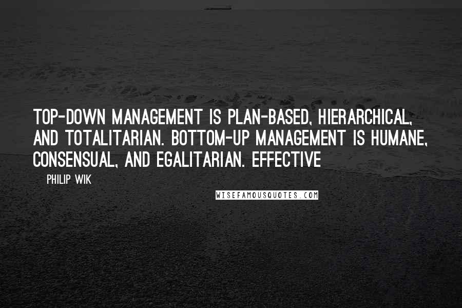 Philip Wik Quotes: Top-down management is plan-based, hierarchical, and totalitarian. Bottom-up management is humane, consensual, and egalitarian. Effective