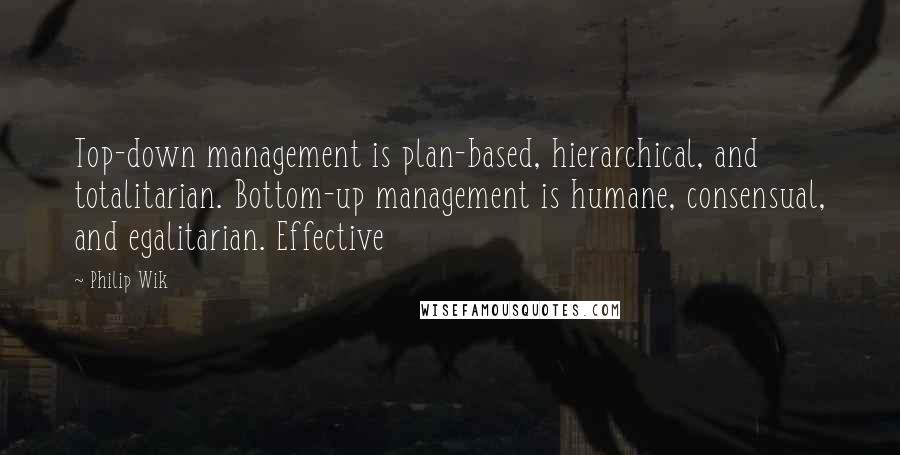 Philip Wik Quotes: Top-down management is plan-based, hierarchical, and totalitarian. Bottom-up management is humane, consensual, and egalitarian. Effective