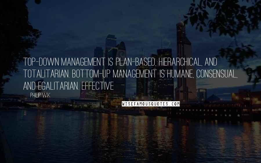 Philip Wik Quotes: Top-down management is plan-based, hierarchical, and totalitarian. Bottom-up management is humane, consensual, and egalitarian. Effective